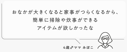 おなかが大きくなると家事がつらくなるから、簡単に掃除や炊事ができるアイテムが欲しかったな